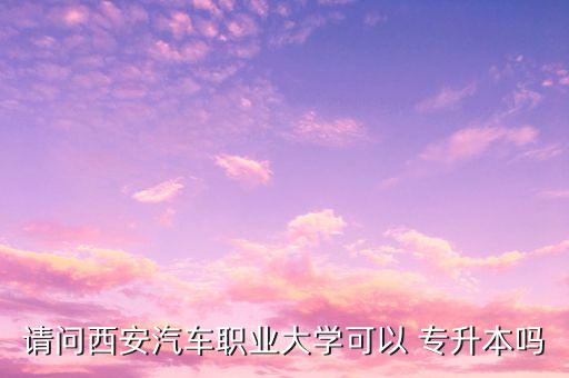 請(qǐng)問西安汽車職業(yè)大學(xué)可以 專升本嗎
