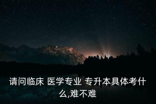 請問臨床 醫(yī)學(xué)專業(yè) 專升本具體考什么,難不難