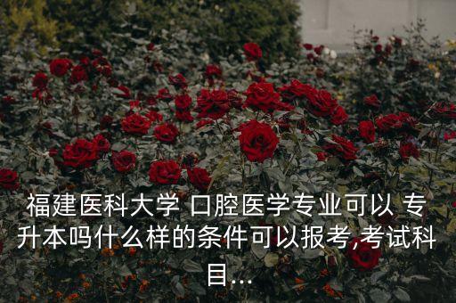 福建醫(yī)科大學 口腔醫(yī)學專業(yè)可以 專升本嗎什么樣的條件可以報考,考試科目...