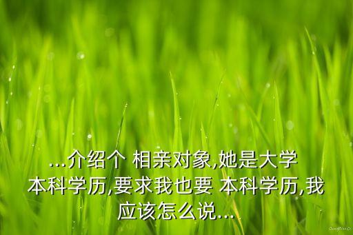 ...介紹個(gè) 相親對(duì)象,她是大學(xué) 本科學(xué)歷,要求我也要 本科學(xué)歷,我應(yīng)該怎么說...