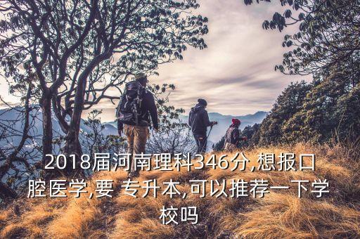 2018屆河南理科346分,想報口腔醫(yī)學,要 專升本,可以推薦一下學校嗎