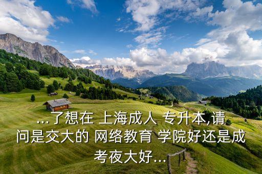 ...了想在 上海成人 專升本,請問是交大的 網(wǎng)絡教育 學院好還是成考夜大好...