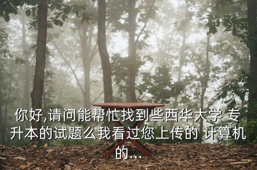 你好,請問能幫忙找到些西華大學 專升本的試題么我看過您上傳的 計算機的...