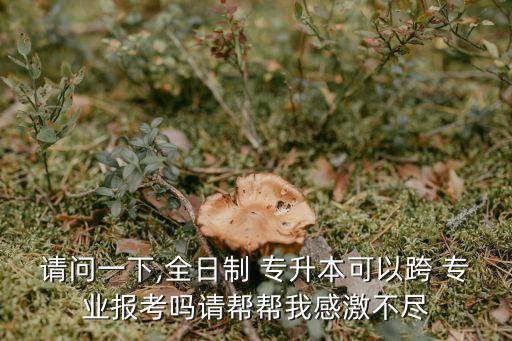 請(qǐng)問一下,全日制 專升本可以跨 專業(yè)報(bào)考嗎請(qǐng)幫幫我感激不盡