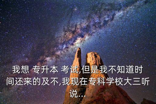 我想 專升本 考試,但是我不知道時間還來的及不,我現(xiàn)在?？茖W校大三聽說...