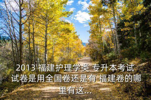 2013 福建護(hù)理學(xué)類 專升本考試 試卷是用全國卷還是有 福建卷的哪里有這...
