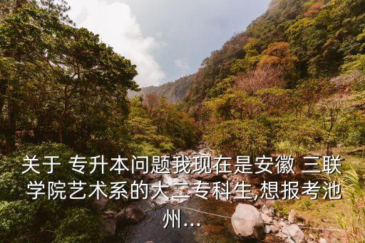 關(guān)于 專升本問題我現(xiàn)在是安徽 三聯(lián) 學(xué)院藝術(shù)系的大二?？粕?想報(bào)考池州...