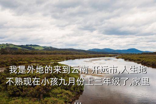 我是外地的來到云南 開遠(yuǎn)市,人生地不熟現(xiàn)在小孩九月份上三年級(jí)了,家里...
