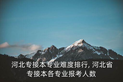  河北專接本專業(yè)難度排行, 河北省專接本各專業(yè)報考人數(shù)