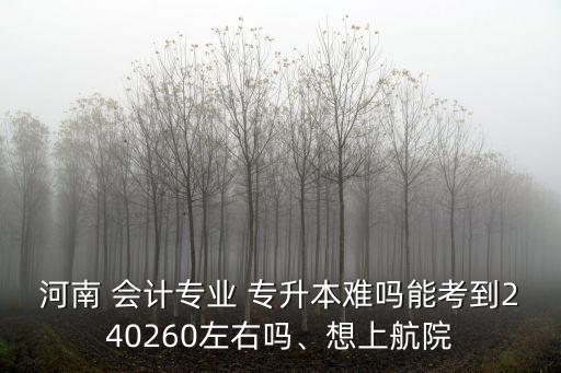 河南 會計專業(yè) 專升本難嗎能考到240260左右嗎、想上航院