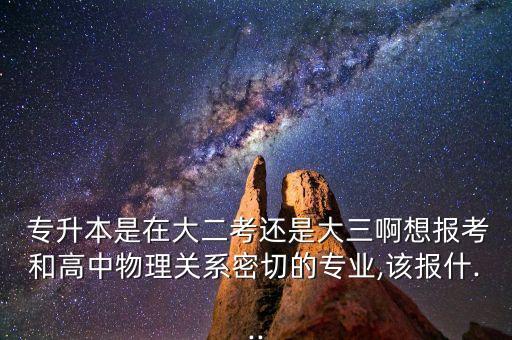  專升本是在大二考還是大三啊想報考和高中物理關(guān)系密切的專業(yè),該報什...