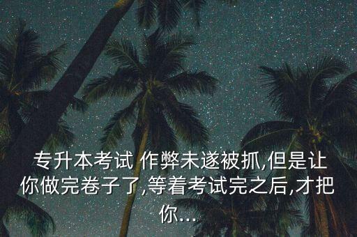  專(zhuān)升本考試 作弊未遂被抓,但是讓你做完卷子了,等著考試完之后,才把你...