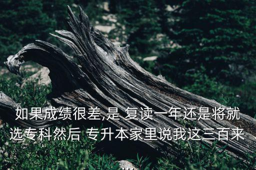 如果成績(jī)很差,是 復(fù)讀一年還是將就選專科然后 專升本家里說(shuō)我這三百來(lái)...