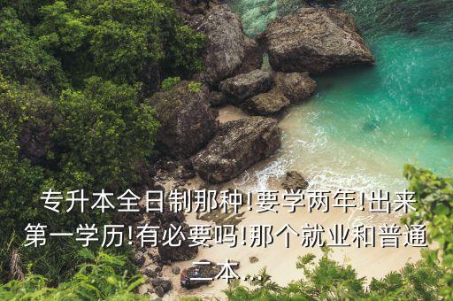  專升本全日制那種!要學(xué)兩年!出來第一學(xué)歷!有必要嗎!那個就業(yè)和普通二本...