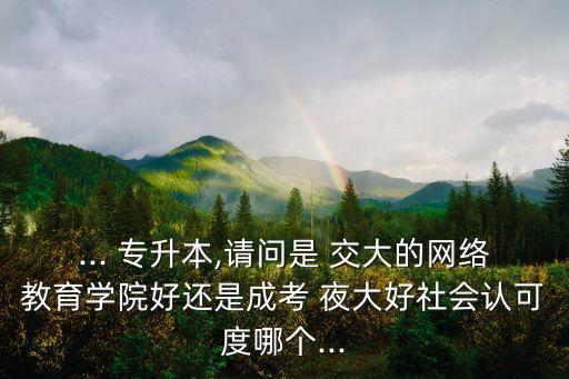 ... 專升本,請(qǐng)問是 交大的網(wǎng)絡(luò)教育學(xué)院好還是成考 夜大好社會(huì)認(rèn)可度哪個(gè)...