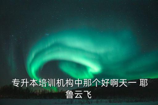  專升本培訓機構中那個好啊天一 耶魯云飛