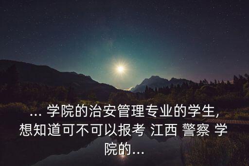 ... 學院的治安管理專業(yè)的學生,想知道可不可以報考 江西 警察 學院的...