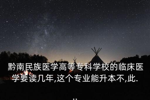  黔南民族醫(yī)學(xué)高等專科學(xué)校的臨床醫(yī)學(xué)要讀幾年,這個(gè)專業(yè)能升本不,此...