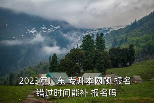 2023年廣東 專升本網(wǎng)預 報名 錯過時間能補 報名嗎