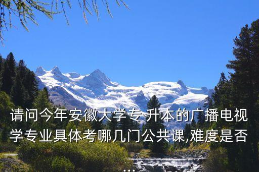 請(qǐng)問(wèn)今年安徽大學(xué)專 升本的廣播電視學(xué)專業(yè)具體考哪幾門公共課,難度是否...