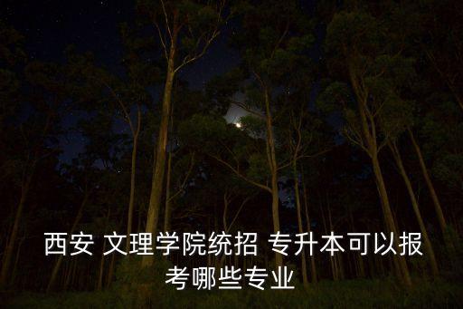  西安 文理學(xué)院統(tǒng)招 專升本可以報(bào)考哪些專業(yè)