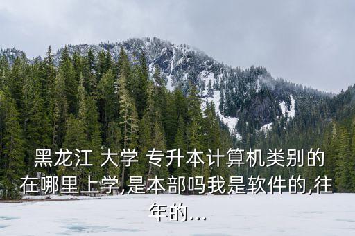  黑龍江 大學 專升本計算機類別的在哪里上學,是本部嗎我是軟件的,往年的...
