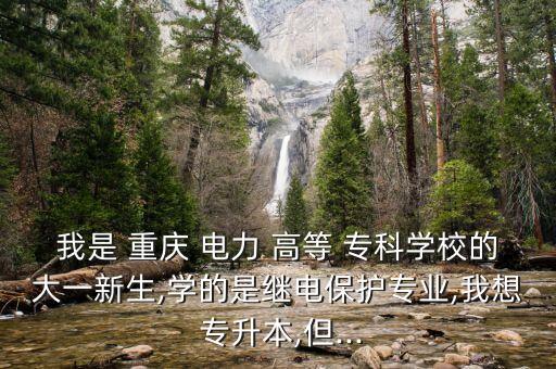 我是 重慶 電力 高等 ?？茖W(xué)校的大一新生,學(xué)的是繼電保護專業(yè),我想 專升本,但...