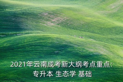 2021年云南成考新大綱考點重點: 專升本 生態(tài)學(xué) 基礎(chǔ)