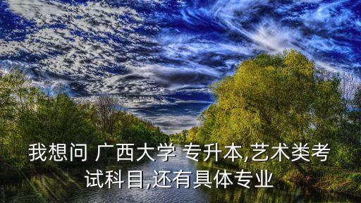 我想問(wèn) 廣西大學(xué) 專升本,藝術(shù)類考試科目,還有具體專業(yè)