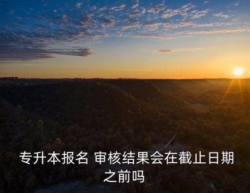  專升本報名 審核結(jié)果會在截止日期之前嗎