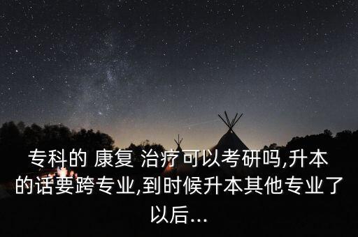 專科的 康復 治療可以考研嗎,升本的話要跨專業(yè),到時候升本其他專業(yè)了以后...