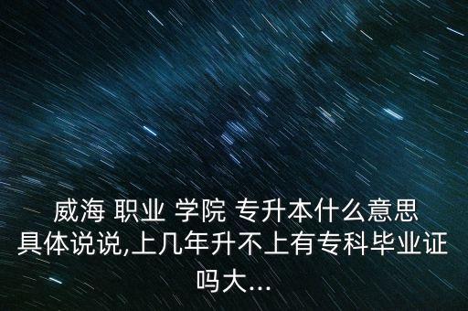  威海 職業(yè) 學(xué)院 專升本什么意思具體說說,上幾年升不上有?？飘厴I(yè)證嗎大...