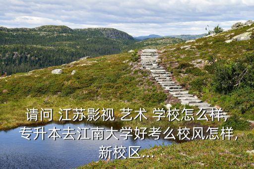請(qǐng)問(wèn) 江蘇影視 藝術(shù) 學(xué)校怎么樣, 專升本去江南大學(xué)好考么校風(fēng)怎樣,新校區(qū)...