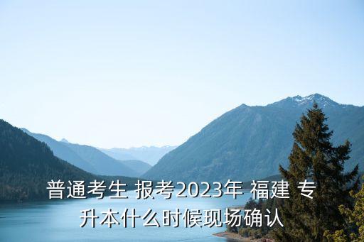 普通考生 報考2023年 福建 專升本什么時候現場確認