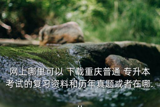 網上哪里可以 下載重慶普通 專升本考試的復習資料和歷年真題或者在哪...