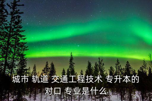 城市 軌道 交通工程技術(shù) 專升本的對(duì)口 專業(yè)是什么