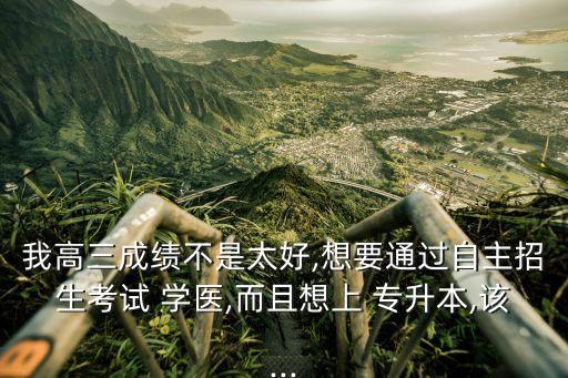 我高三成績不是太好,想要通過自主招生考試 學(xué)醫(yī),而且想上 專升本,該...