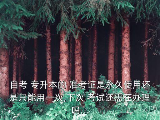 自考 專升本的 準考證是永久使用還是只能用一次,下次 考試還需在辦理嗎...