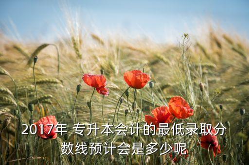 2017年 專升本會計的最低錄取分數線預計會是多少呢