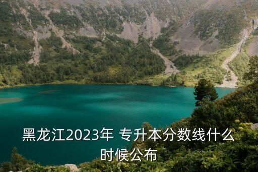 黑龍江2023年 專升本分?jǐn)?shù)線什么時候公布