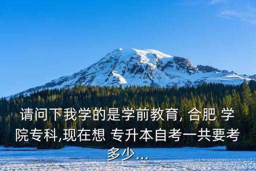 請問下我學(xué)的是學(xué)前教育, 合肥 學(xué)院專科,現(xiàn)在想 專升本自考一共要考多少...
