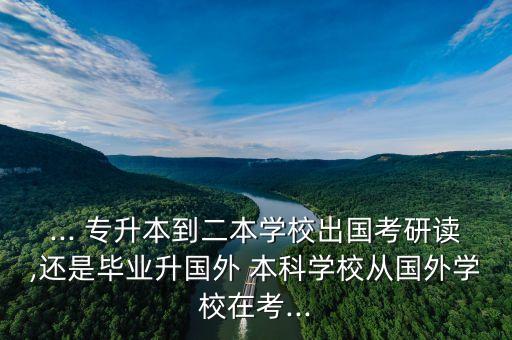 ... 專升本到二本學校出國考研讀,還是畢業(yè)升國外 本科學校從國外學校在考...