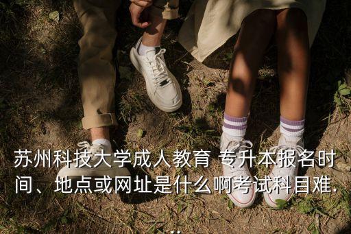 蘇州科技大學成人教育 專升本報名時間、地點或網(wǎng)址是什么啊考試科目難...
