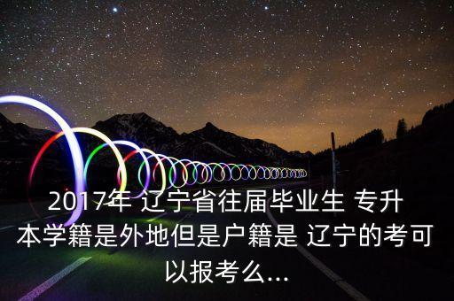 2017年 遼寧省往屆畢業(yè)生 專升本學(xué)籍是外地但是戶籍是 遼寧的考可以報考么...