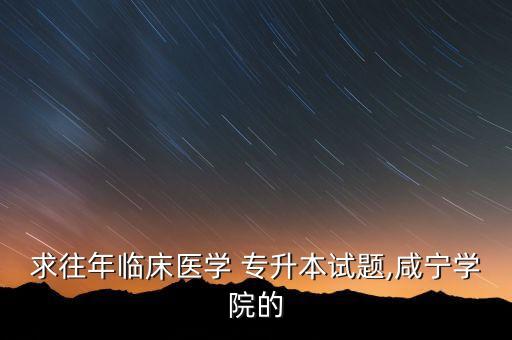 求往年臨床醫(yī)學 專升本試題,咸寧學院的