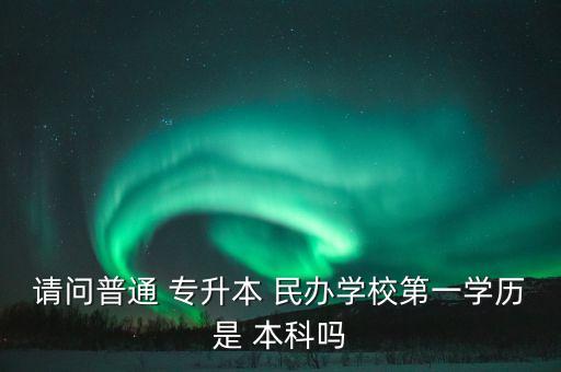 請(qǐng)問(wèn)普通 專升本 民辦學(xué)校第一學(xué)歷是 本科嗎