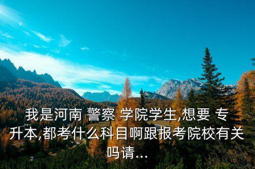 我是河南 警察 學(xué)院學(xué)生,想要 專升本,都考什么科目啊跟報考院校有關(guān)嗎請...