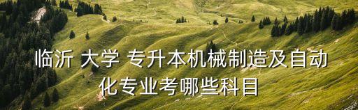  臨沂 大學 專升本機械制造及自動化專業(yè)考哪些科目