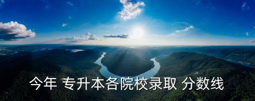 今年 專升本各院校錄取 分?jǐn)?shù)線