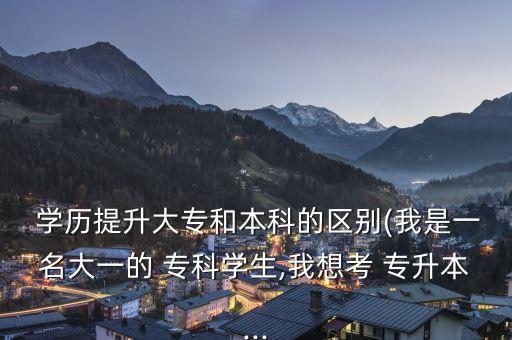  學歷提升大專和本科的區(qū)別(我是一名大一的 ?？茖W生,我想考 專升本...
